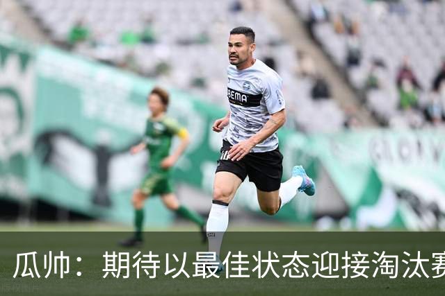 瓜帅：期待以最佳状态迎接淘汰赛 小组赛踢得很顺